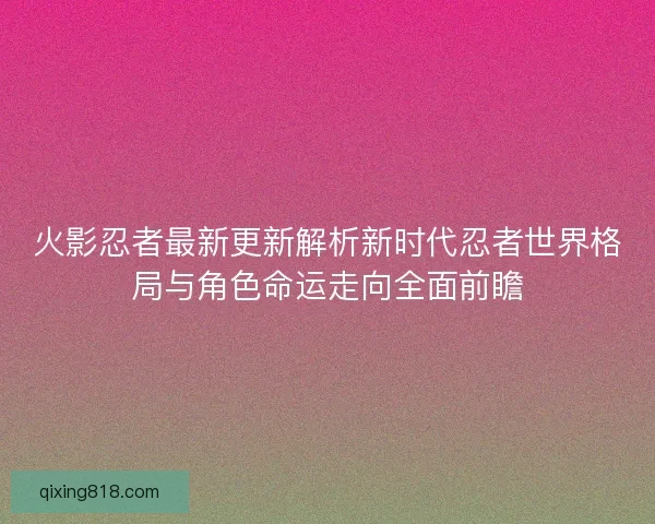 火影忍者最新更新解析新时代忍者世界格局与角色命运走向全面前瞻