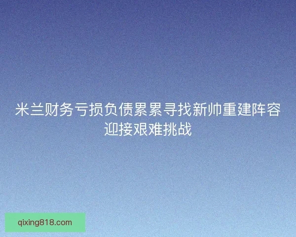 米兰财务亏损负债累累寻找新帅重建阵容迎接艰难挑战