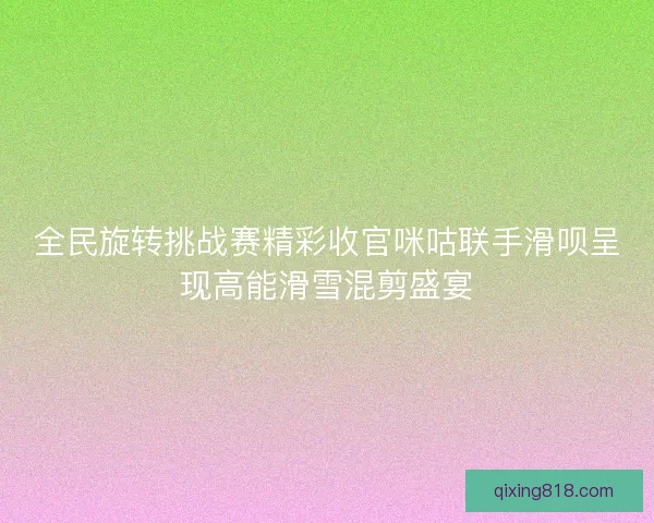 全民旋转挑战赛精彩收官咪咕联手滑呗呈现高能滑雪混剪盛宴