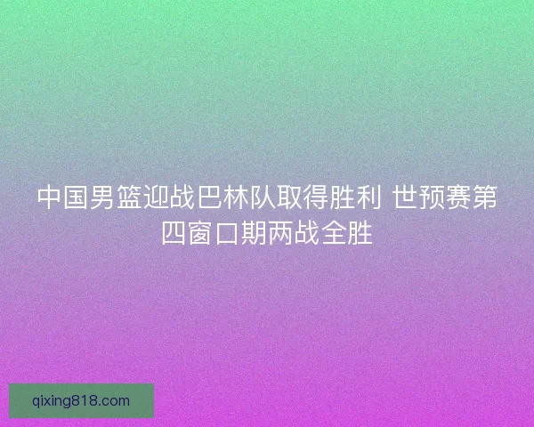 中国男篮迎战巴林队取得胜利 世预赛第四窗口期两战全胜