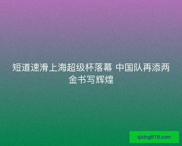 短道速滑上海超级杯落幕 中国队再添两金书写辉煌